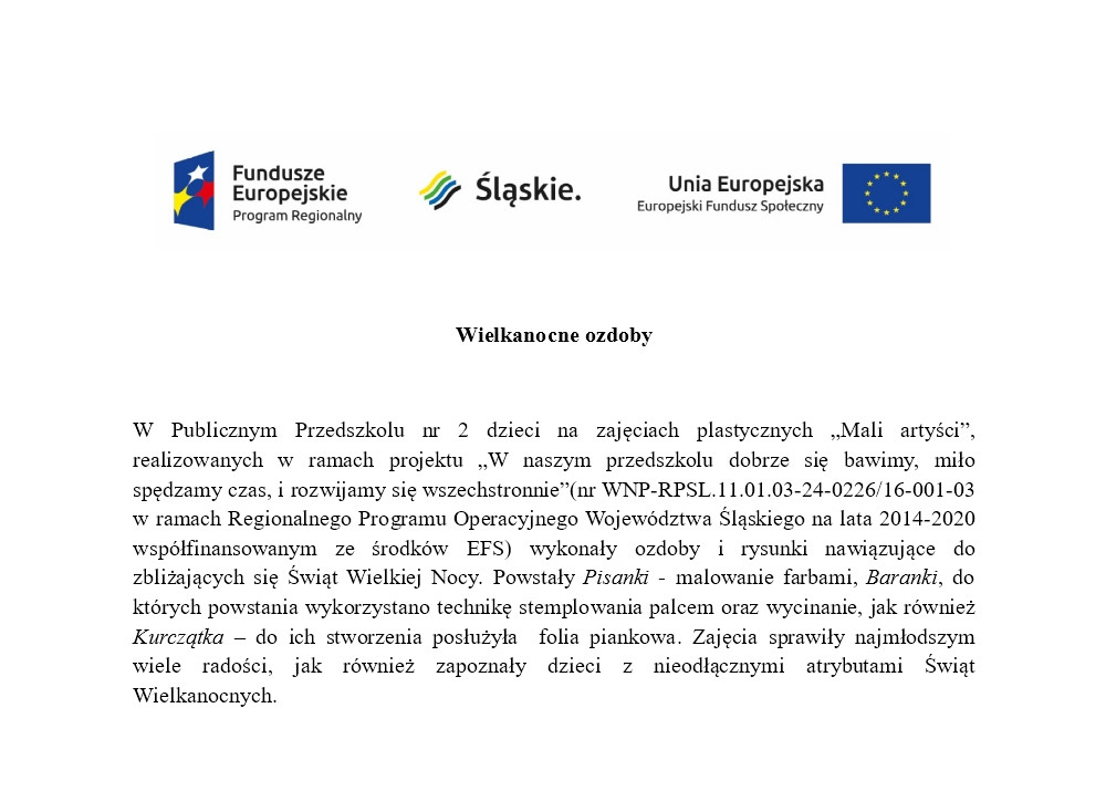 Fundusze Europejskie Program Regionalny, Śląskie., Unia Europejska Europejski Fundusz Społeczny... Wielkanocne ozdoby. W Publicznym Przedszkolu nr 2 dzieci na zajęciach plastycznych "Mali Artyści" realizowanych w ramach projektu "W naszym przedszkolu dobrze się bawimy, miło spędzamy czas, i rozwijamy się wszechstronnie"(nr WNP-RPSL.11.01.03-24-0226/16-001-03 w ramach Regionalnego Programu Operacyjnego Województwa Śląskiego na lata 2014-2020 współfinansowanym ze środkow EFS) wykonały ozdoby i rysunki nawiązujące do zbliżających się Świąt Wielkiej Nocy. Powstały Pisanki - malowanie farbami, Baranki, do których powstania wykorzystano technikę stemplowania palcem oraz wycinanie, jak również Kurczątka - do ich stworzenia posłużyła folia piankowa. Zajęcia sprawiły najmłoszym wiele radości, jak również zapoznały dzieci z nieodłącznymi atrybutami Świąt Wielkanocnych.